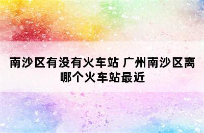 南沙区有没有火车站 广州南沙区离哪个火车站最近